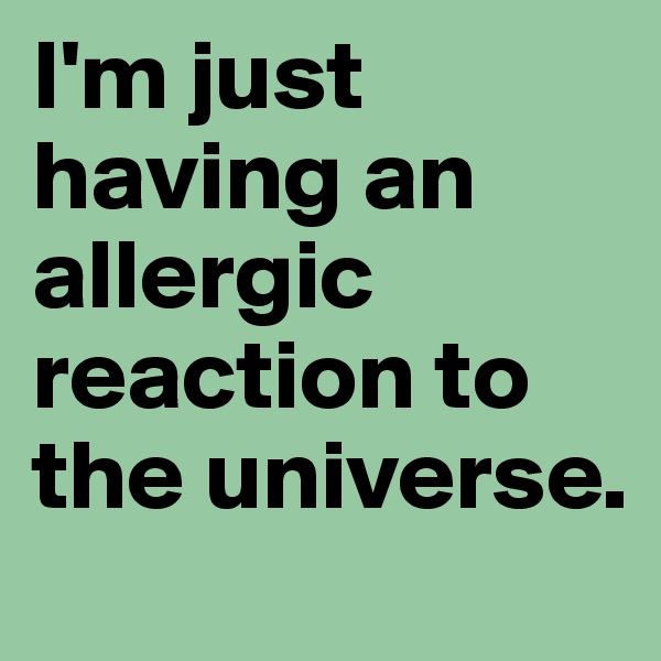 I'm just having an allergic reaction to the universe.