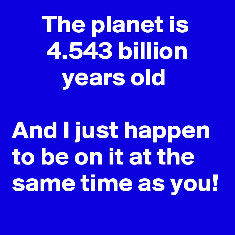       The planet is              4.543 billion                 years old                                                      And I just happen to be on it at the same time as you! 