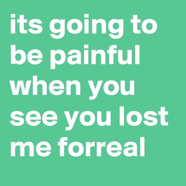 its going to be painful when you see you lost me forreal 