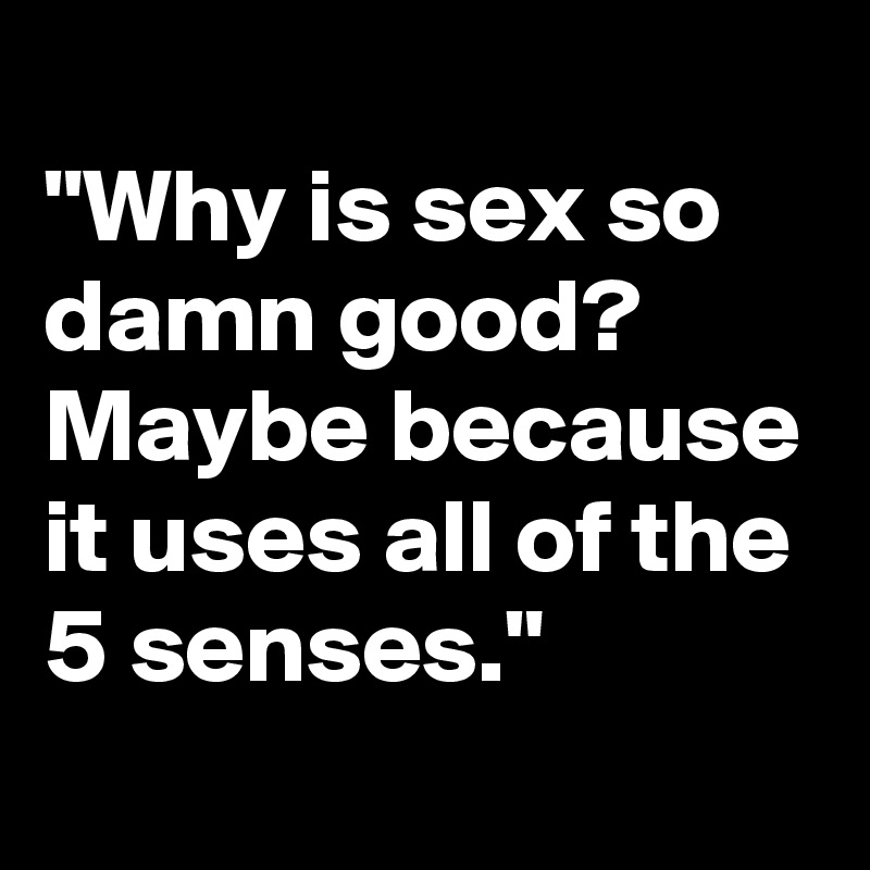 
"Why is sex so damn good? Maybe because it uses all of the 5 senses."