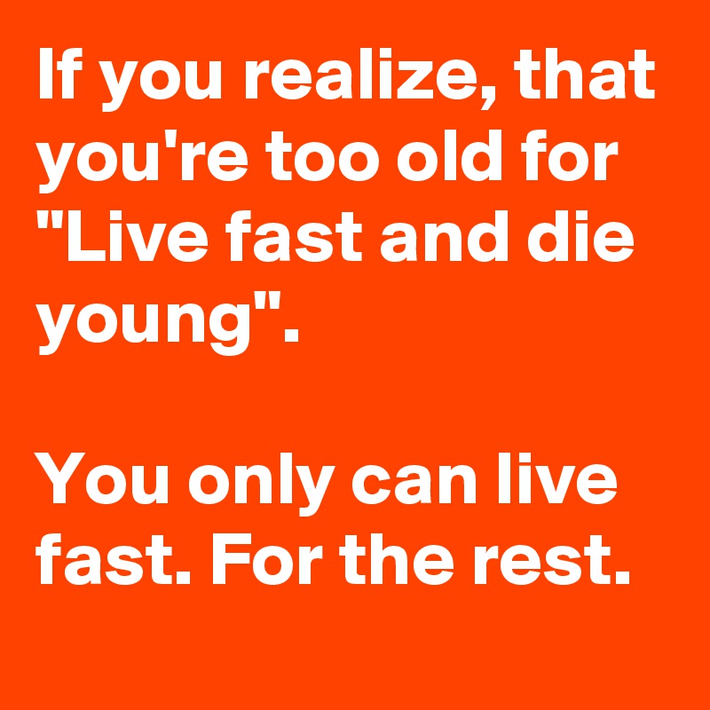 If you realize, that you're too old for 
"Live fast and die young".

You only can live fast. For the rest.