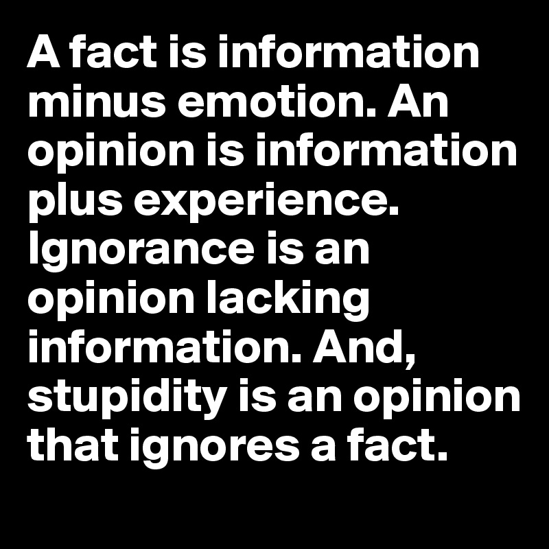 A fact is information minus emotion. An opinion is information plus experience. Ignorance is an opinion lacking information. And, stupidity is an opinion that ignores a fact.
