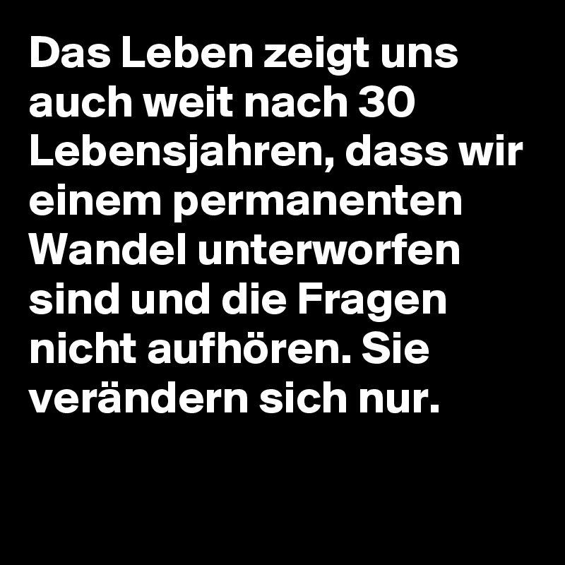 Das Leben zeigt uns auch weit nach 30 Lebensjahren, dass wir einem permanenten Wandel unterworfen sind und die Fragen nicht aufhören. Sie verändern sich nur.

