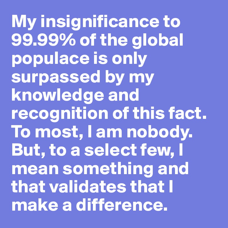 My insignificance to 99.99% of the global populace is only surpassed by my knowledge and recognition of this fact. To most, I am nobody. But, to a select few, I mean something and that validates that I make a difference.