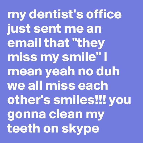 my dentist's office just sent me an email that "they miss my smile" I mean yeah no duh we all miss each other's smiles!!! you gonna clean my teeth on skype