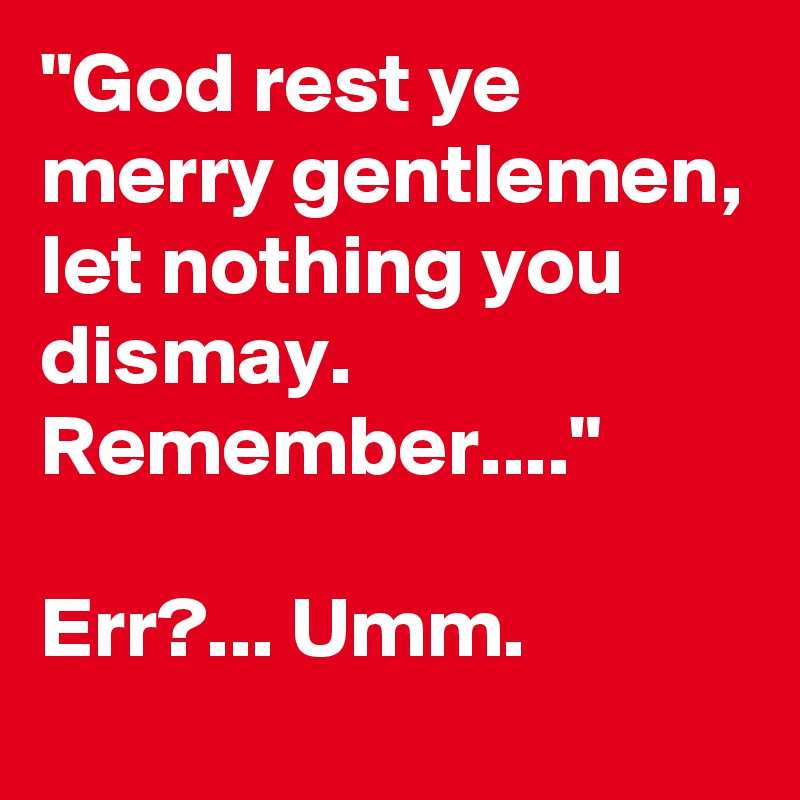 "God rest ye merry gentlemen, let nothing you dismay.
Remember...."

Err?... Umm. 