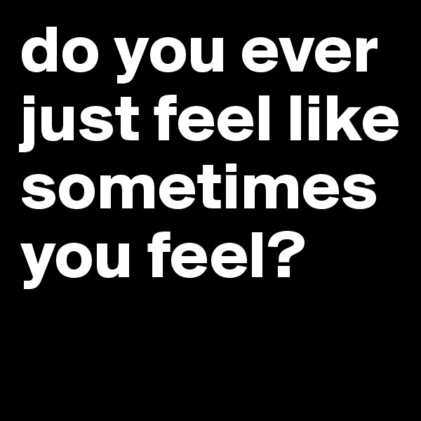 do you ever just feel like sometimes you feel?
