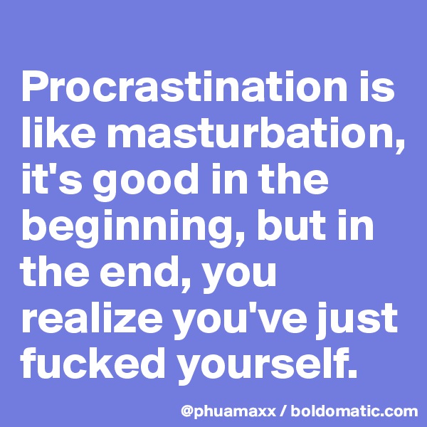 
Procrastination is like masturbation, it's good in the beginning, but in the end, you realize you've just fucked yourself. 
