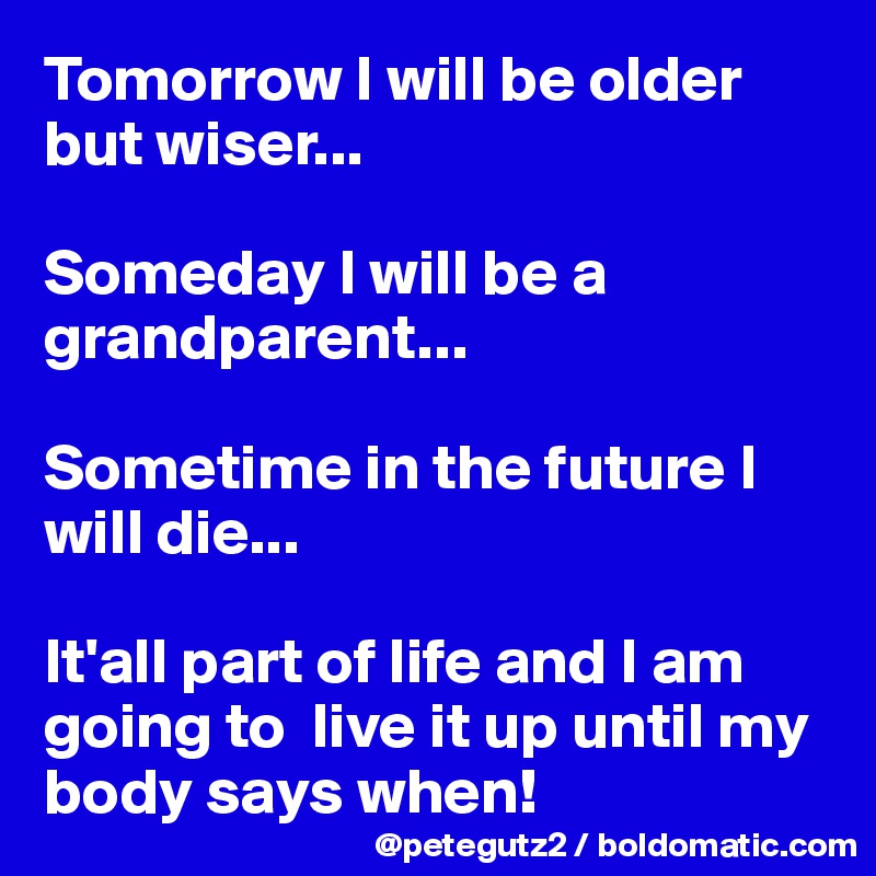 Tomorrow I will be older but wiser...

Someday I will be a grandparent...

Sometime in the future I will die...

It'all part of life and I am going to  live it up until my body says when!