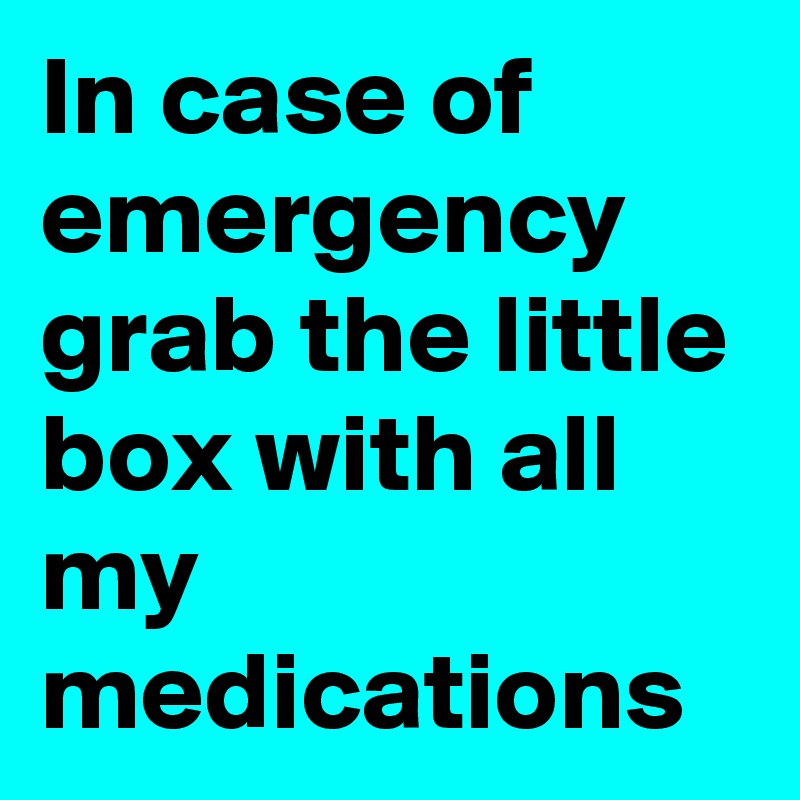 In case of emergency grab the little box with all my medications