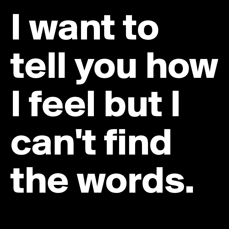 I want to tell you how I feel but I can't find the words.