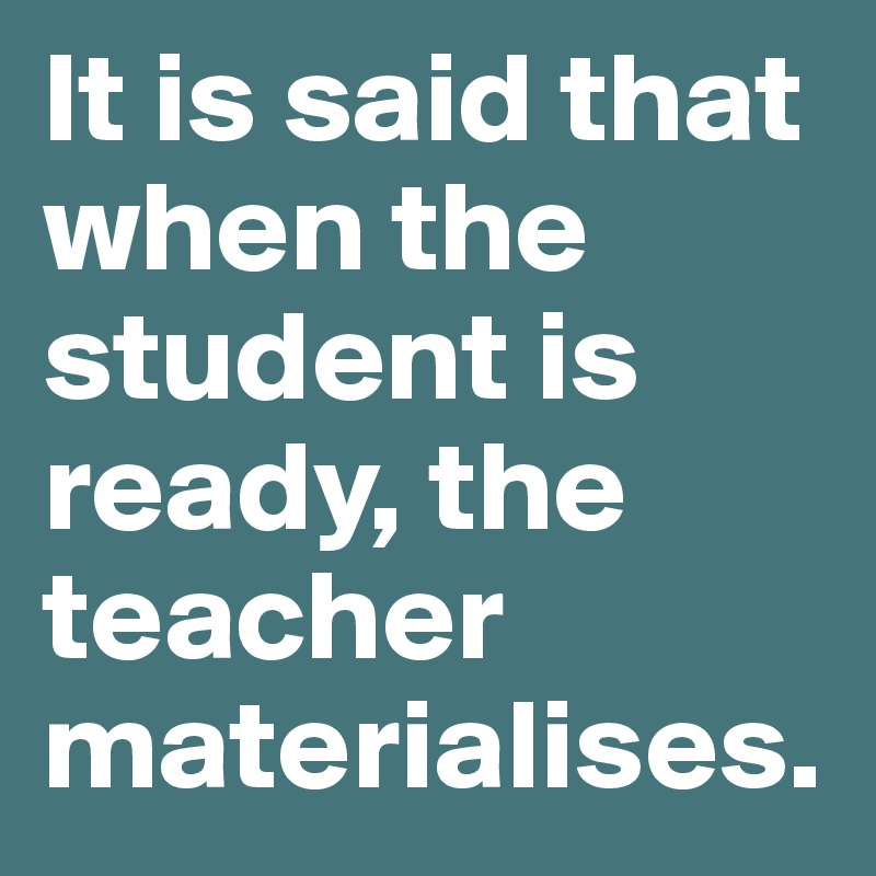 It is said that when the student is ready, the teacher materialises. 