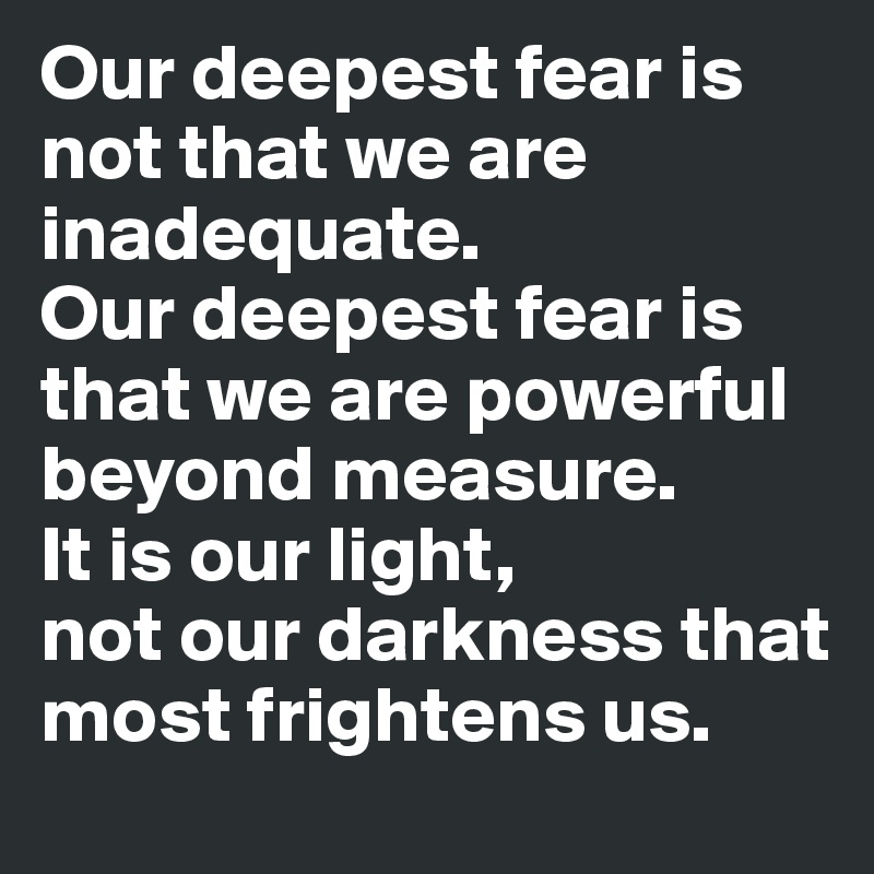 Our deepest fear is not that we are inadequate. 
Our deepest fear is that we are powerful beyond measure. 
It is our light, 
not our darkness that most frightens us.