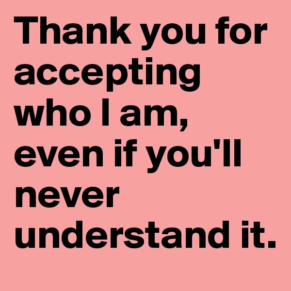 Thank you for accepting who I am, even if you'll never understand it. 