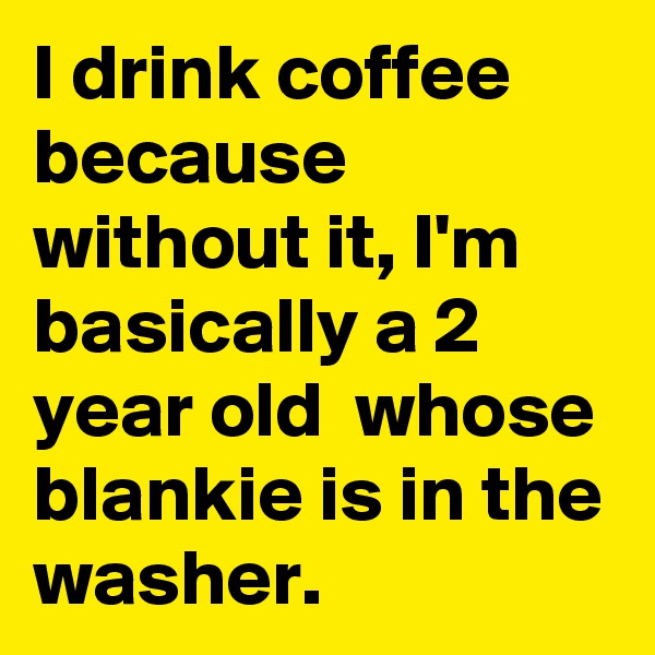 I drink coffee because without it, I'm basically a 2 year old  whose blankie is in the washer. 