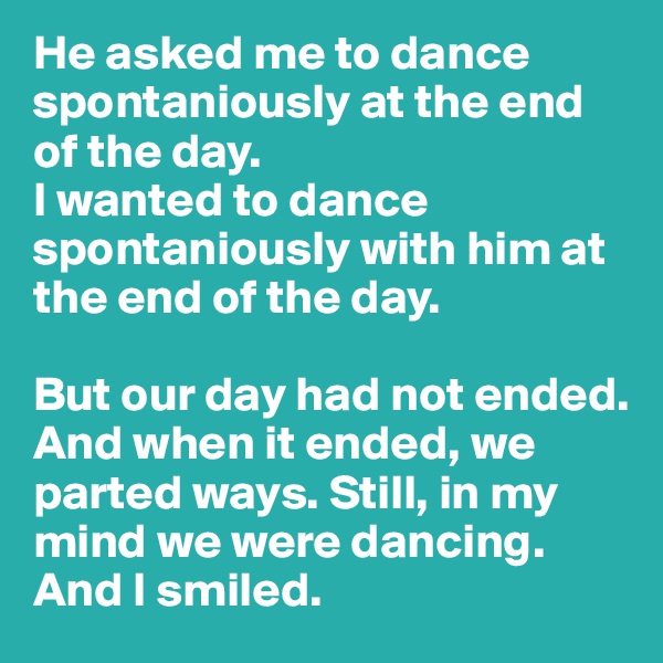 He asked me to dance spontaniously at the end of the day. 
I wanted to dance spontaniously with him at the end of the day. 

But our day had not ended. And when it ended, we parted ways. Still, in my mind we were dancing. 
And I smiled. 