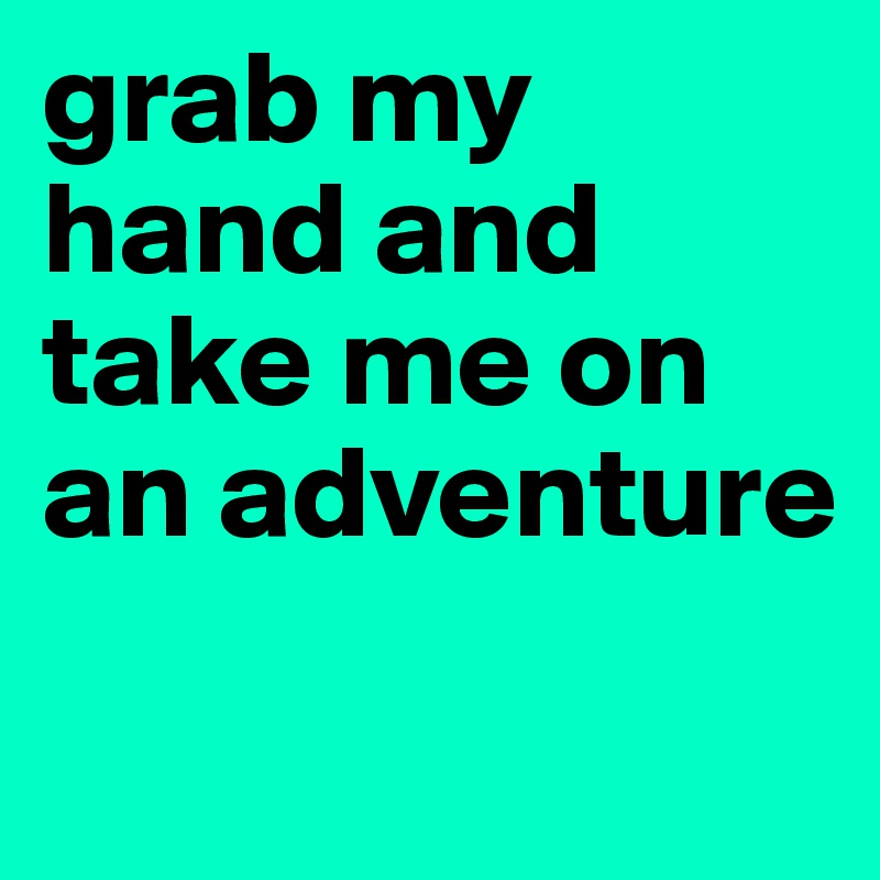 grab my hand and take me on an adventure
