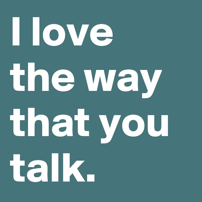 I love the way that you talk.