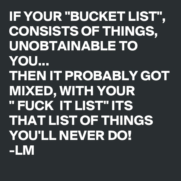 IF YOUR "BUCKET LIST", CONSISTS OF THINGS, UNOBTAINABLE TO YOU...
THEN IT PROBABLY GOT MIXED, WITH YOUR
" FUCK  IT LIST" ITS THAT LIST OF THINGS YOU'LL NEVER DO! 
-LM
