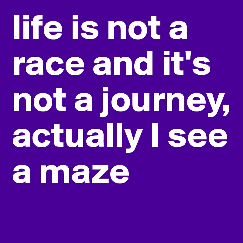 life is not a race and it's not a journey, actually I see a maze