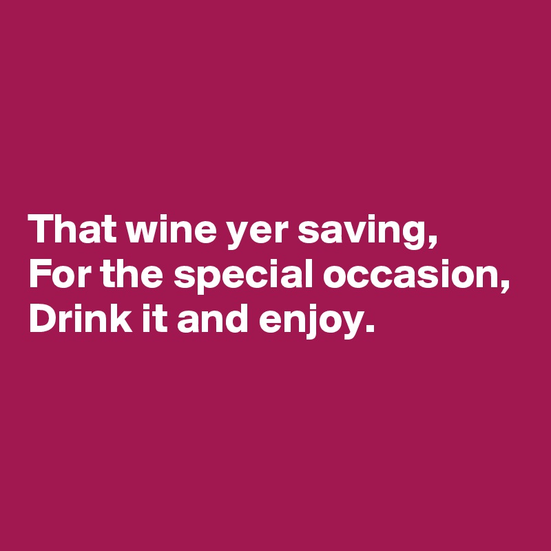 



That wine yer saving,
For the special occasion,
Drink it and enjoy.



