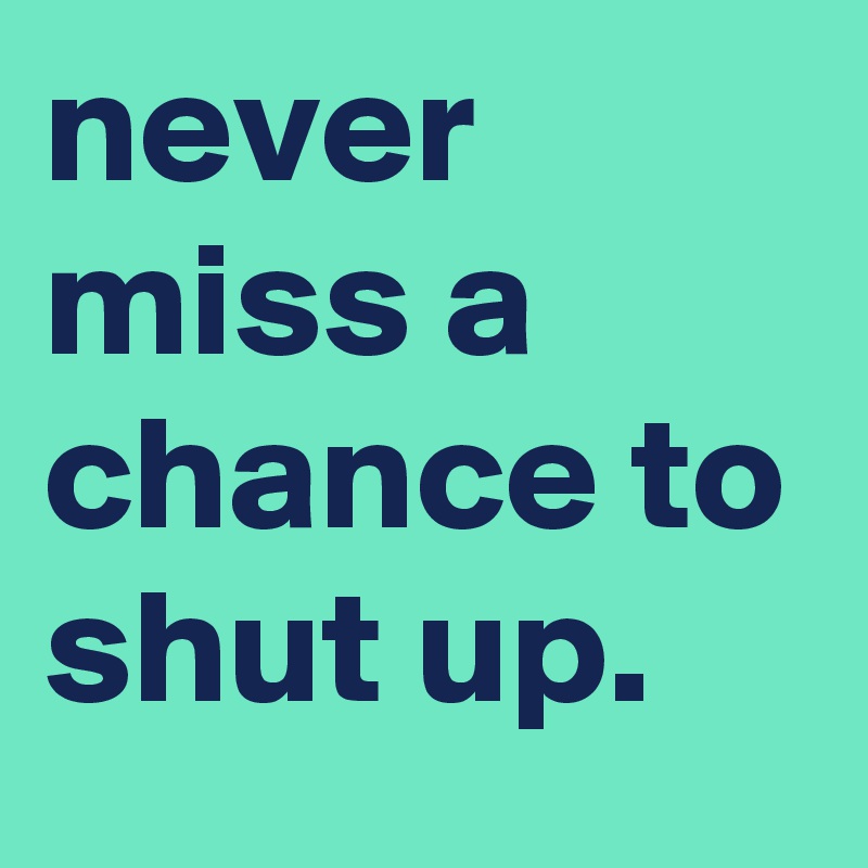 never miss a chance to shut up.