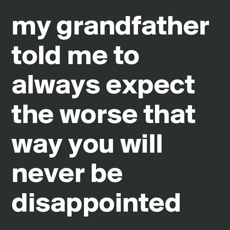 my grandfather told me to always expect the worse that way you will never be disappointed