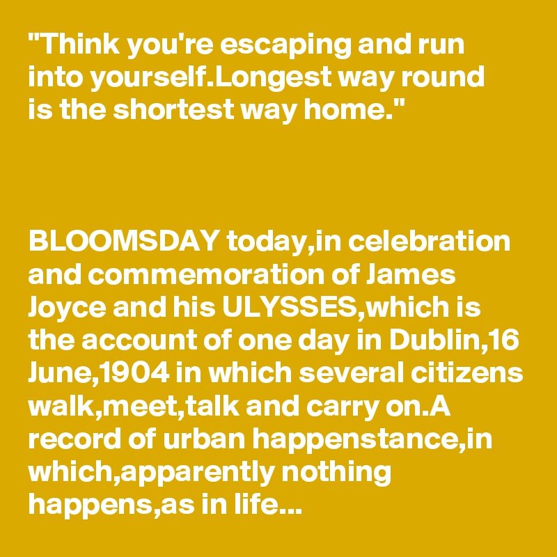 "Think you're escaping and run into yourself.Longest way round 
is the shortest way home."



BLOOMSDAY today,in celebration and commemoration of James Joyce and his ULYSSES,which is the account of one day in Dublin,16 June,1904 in which several citizens walk,meet,talk and carry on.A record of urban happenstance,in which,apparently nothing happens,as in life...