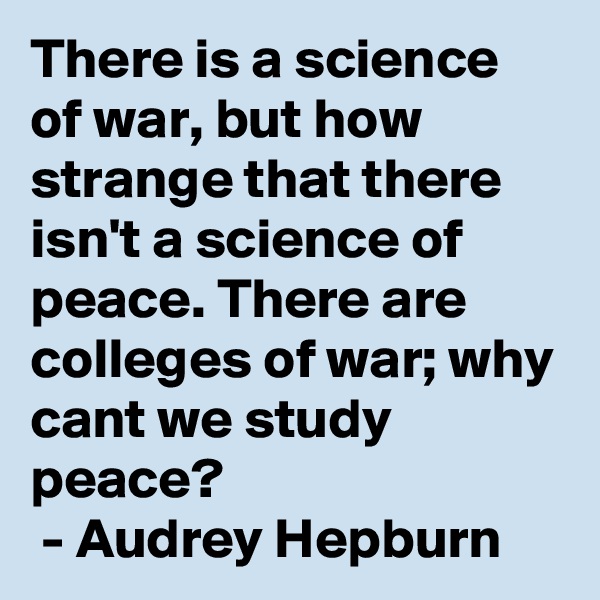 There is a science of war, but how strange that there isn't a science of peace. There are colleges of war; why cant we study peace?
 - Audrey Hepburn