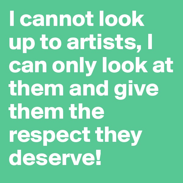 I cannot look up to artists, I can only look at them and give them the respect they deserve!