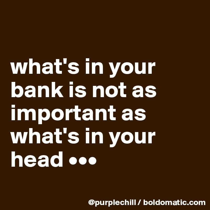 

what's in your bank is not as important as what's in your head •••
