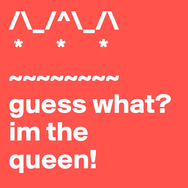 /\_/^\_/\                
 *      *      *    
~~~~~~~~
guess what? im the queen!