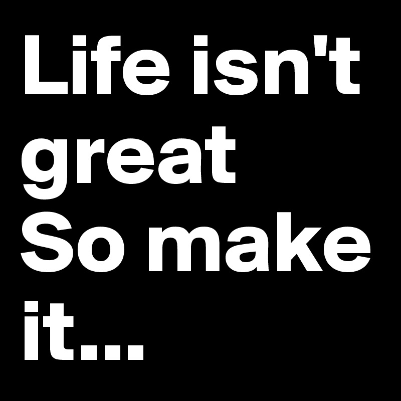 Life isn't great
So make it...