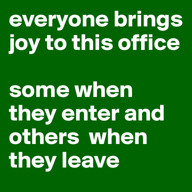 everyone brings joy to this office

some when they enter and others  when they leave