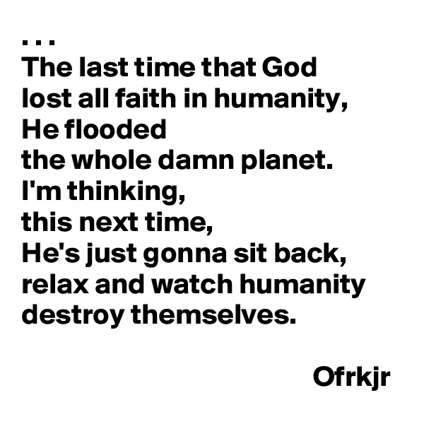 . . .
The last time that God 
lost all faith in humanity, 
He flooded 
the whole damn planet.
I'm thinking, 
this next time,
He's just gonna sit back, relax and watch humanity destroy themselves.

                                                  Ofrkjr