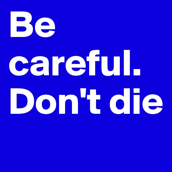 Be careful. Don't die