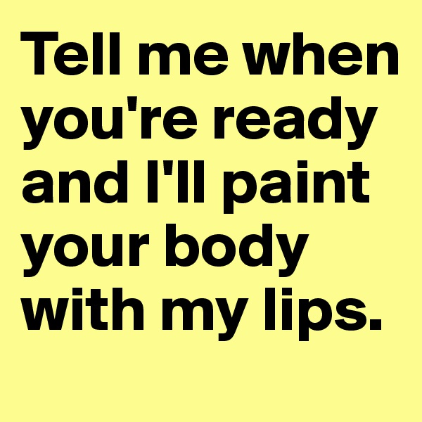 Tell me when you're ready and I'll paint your body with my lips. 