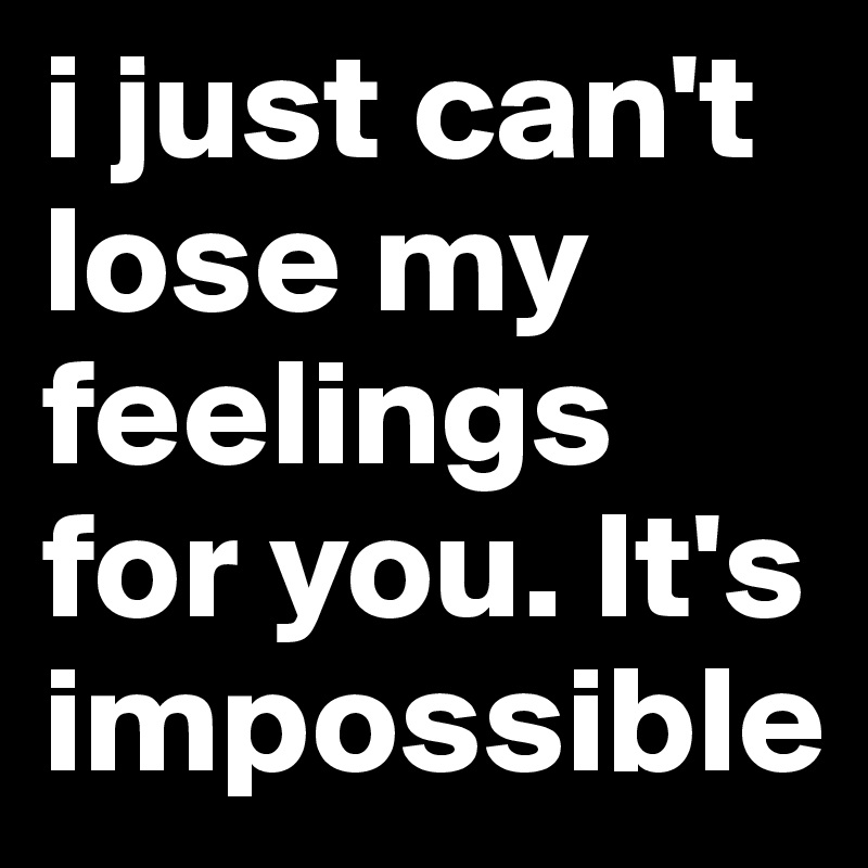 i just can't lose my feelings for you. It's impossible