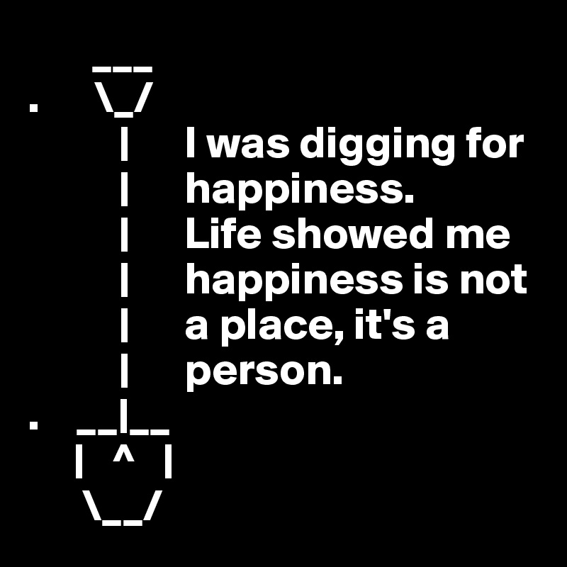        ___ 
.      \_/
          |      I was digging for     
          |      happiness.     
          |      Life showed me
          |      happiness is not
          |      a place, it's a
          |      person.
.    __|__
     |   ^   |
      \__/