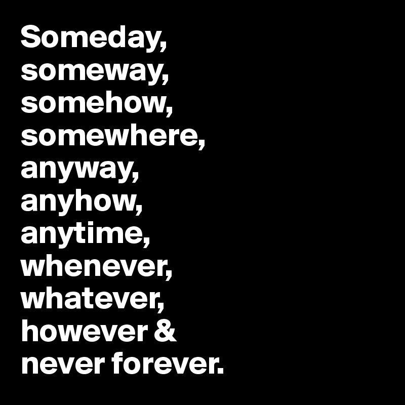 Someday, 
someway, 
somehow, 
somewhere,
anyway, 
anyhow, 
anytime, 
whenever, 
whatever, 
however & 
never forever.