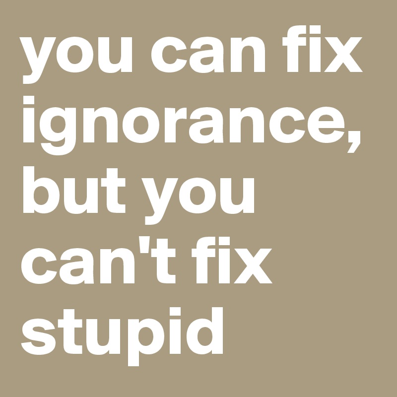 you can fix ignorance, but you can't fix stupid