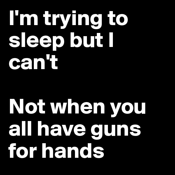 I'm trying to sleep but I can't

Not when you all have guns for hands