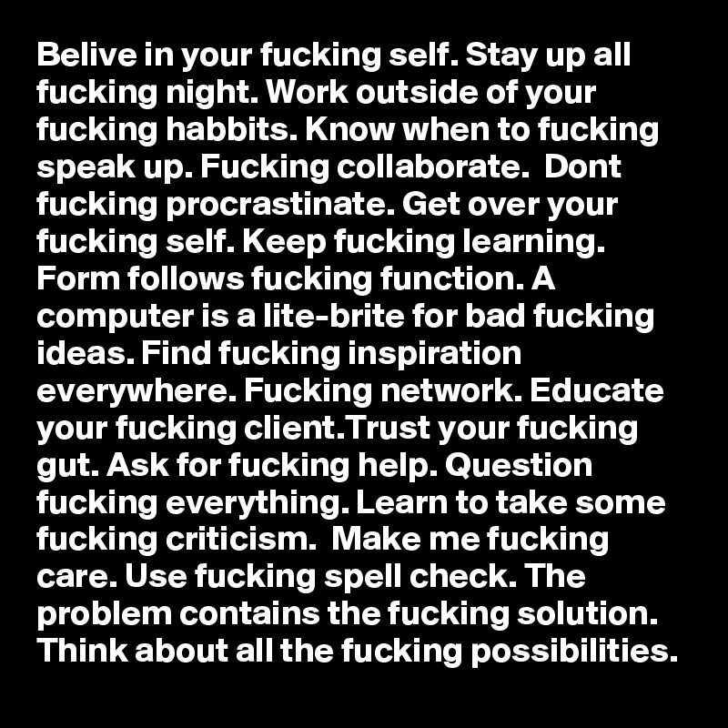 Belive in your fucking self. Stay up all fucking night. Work outside of your fucking habbits. Know when to fucking speak up. Fucking collaborate.  Dont fucking procrastinate. Get over your fucking self. Keep fucking learning. Form follows fucking function. A computer is a lite-brite for bad fucking ideas. Find fucking inspiration everywhere. Fucking network. Educate your fucking client.Trust your fucking gut. Ask for fucking help. Question fucking everything. Learn to take some fucking criticism.  Make me fucking care. Use fucking spell check. The problem contains the fucking solution. Think about all the fucking possibilities. 