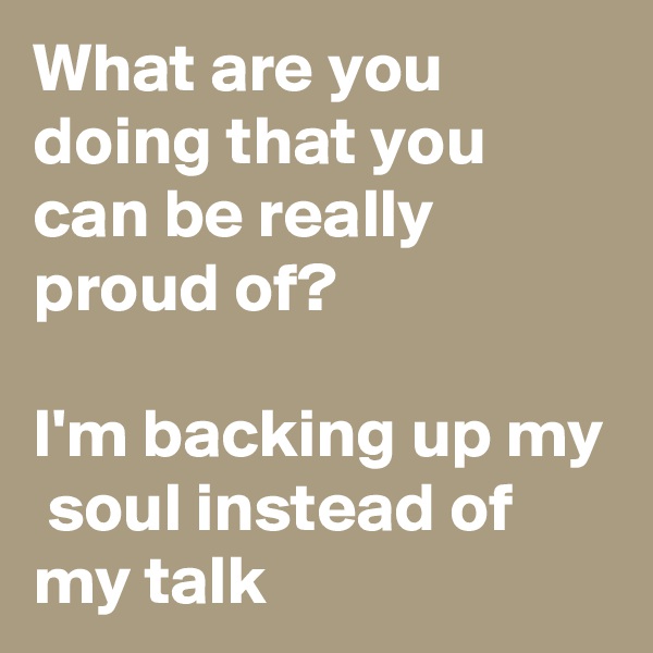 What are you doing that you can be really proud of? 

I'm backing up my  soul instead of my talk 