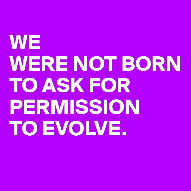 
WE 
WERE NOT BORN
TO ASK FOR PERMISSION
TO EVOLVE.

