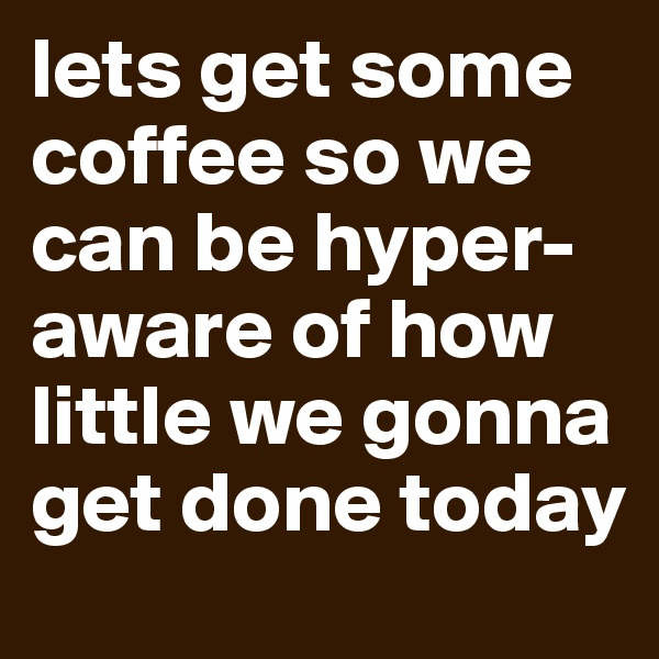 lets get some coffee so we can be hyper-aware of how little we gonna get done today