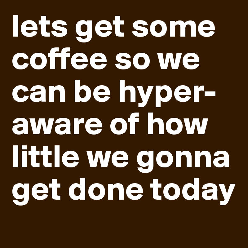 lets get some coffee so we can be hyper-aware of how little we gonna get done today