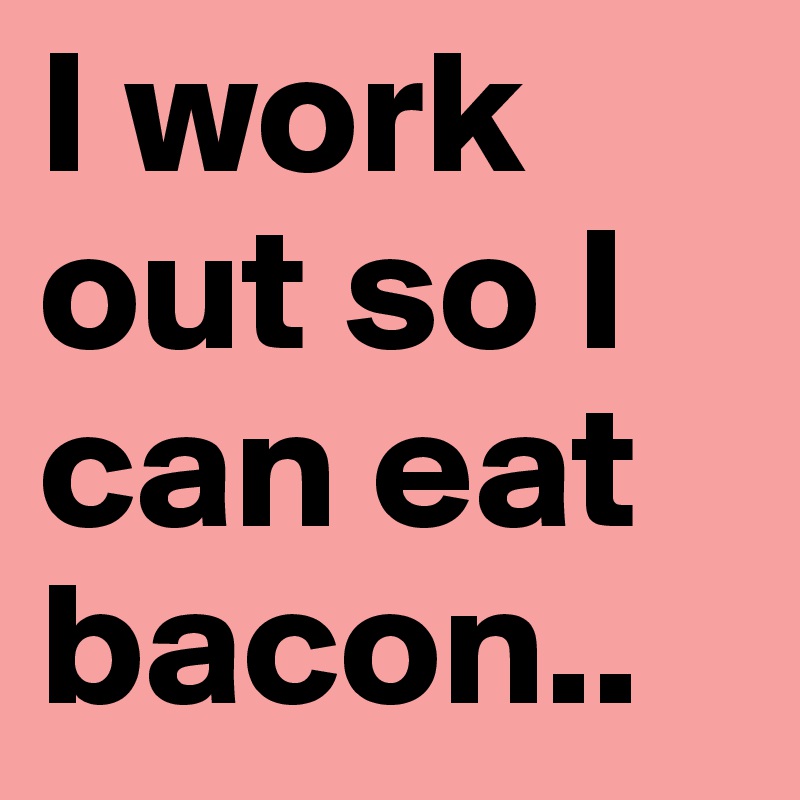 I work out so I can eat bacon..