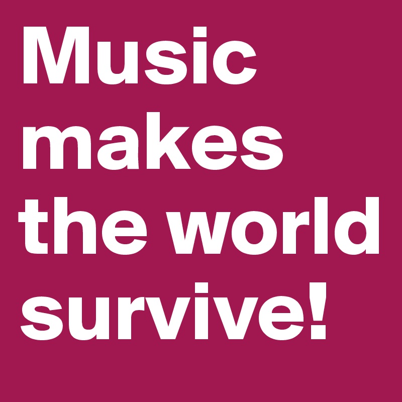 Music makes the world survive!