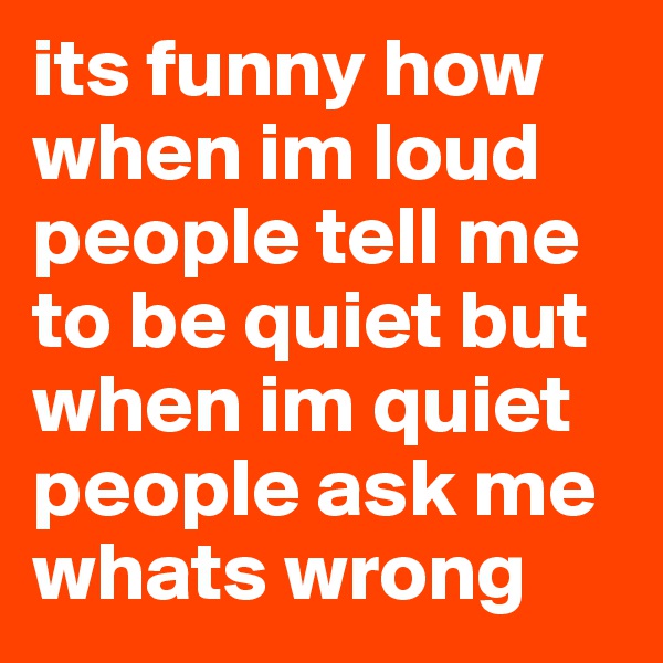 its funny how when im loud people tell me to be quiet but when im quiet people ask me whats wrong 